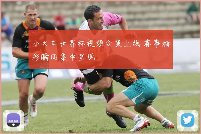 小火车世界杯视频合集上线 赛事精彩瞬间集中呈现