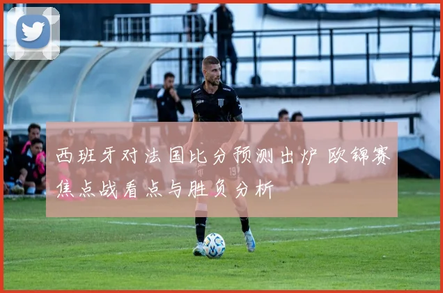 西班牙对法国比分预测出炉 欧锦赛焦点战看点与胜负分析