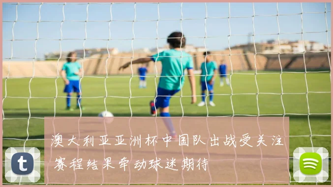 澳大利亚亚洲杯中国队出战受关注 赛程结果牵动球迷期待