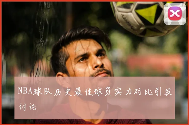 NBA球队历史最佳球员实力对比引发讨论