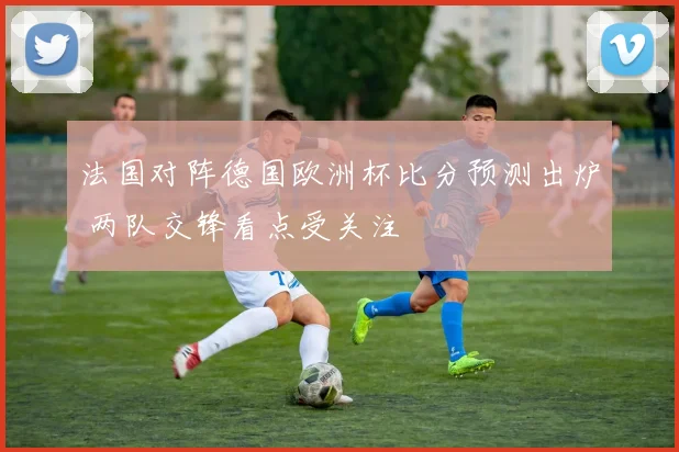 法国对阵德国欧洲杯比分预测出炉 两队交锋看点受关注