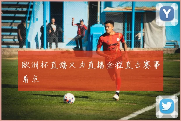 欧洲杯直播火力直播全程直击赛事看点