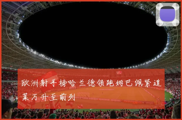 欧洲射手榜哈兰德领跑姆巴佩紧追莱万升至前列