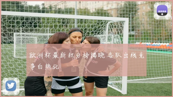 欧洲杯最新积分榜揭晓 各队出线竞争白热化