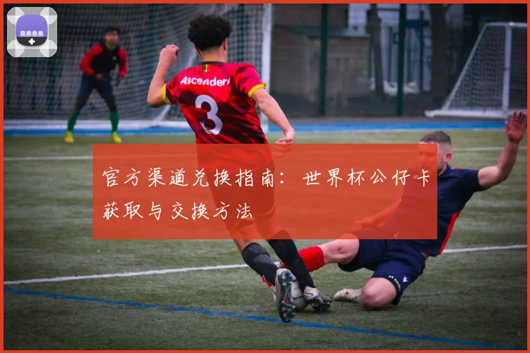 官方渠道兑换指南：世界杯公仔卡获取与交换方法