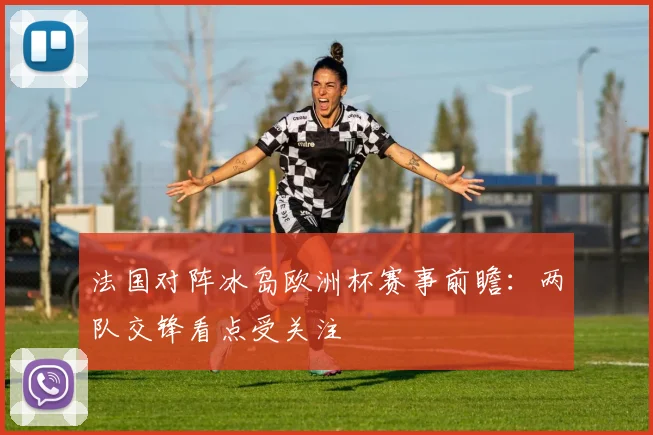 法国对阵冰岛欧洲杯赛事前瞻：两队交锋看点受关注