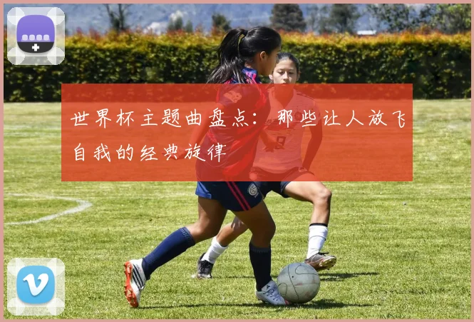 世界杯主题曲盘点：那些让人放飞自我的经典旋律
