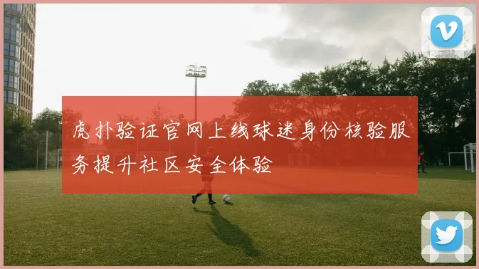 虎扑验证官网上线球迷身份核验服务提升社区安全体验