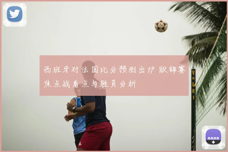西班牙对法国比分预测出炉 欧锦赛焦点战看点与胜负分析
