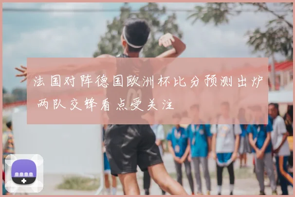 法国对阵德国欧洲杯比分预测出炉 两队交锋看点受关注