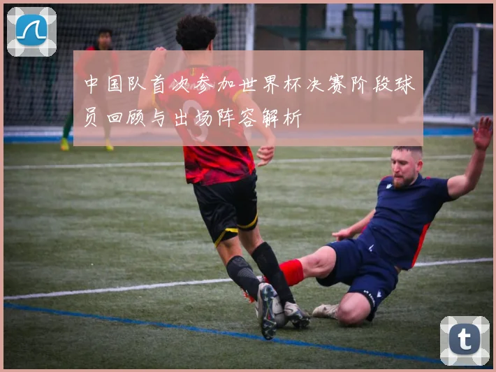 中国队首次参加世界杯决赛阶段球员回顾与出场阵容解析
