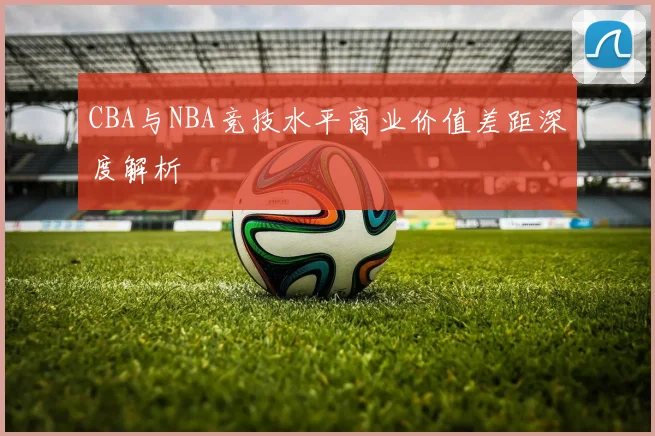 CBA与NBA竞技水平商业价值差距深度解析