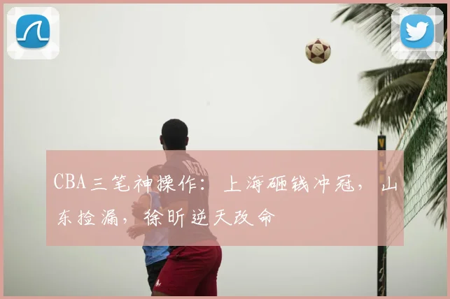 CBA三笔神操作：上海砸钱冲冠，山东捡漏，徐昕逆天改命