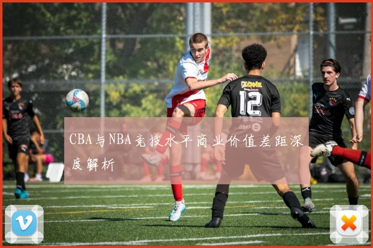 CBA与NBA竞技水平商业价值差距深度解析