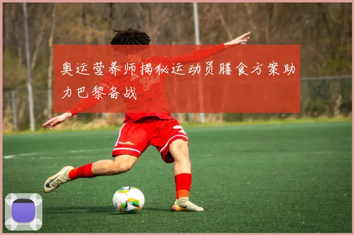 奥运营养师揭秘运动员膳食方案助力巴黎备战