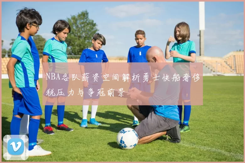 NBA各队薪资空间解析勇士快船奢侈税压力与争冠前景