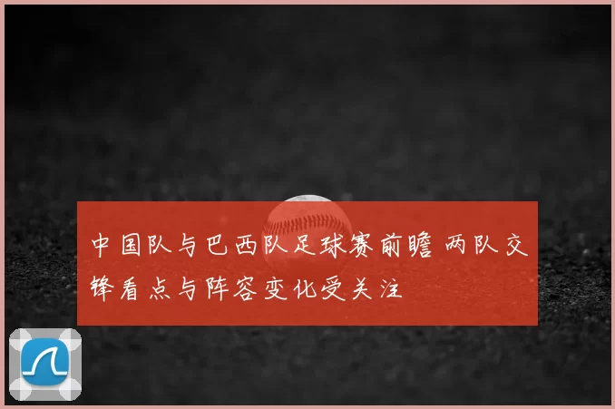 中国队与巴西队足球赛前瞻 两队交锋看点与阵容变化受关注
