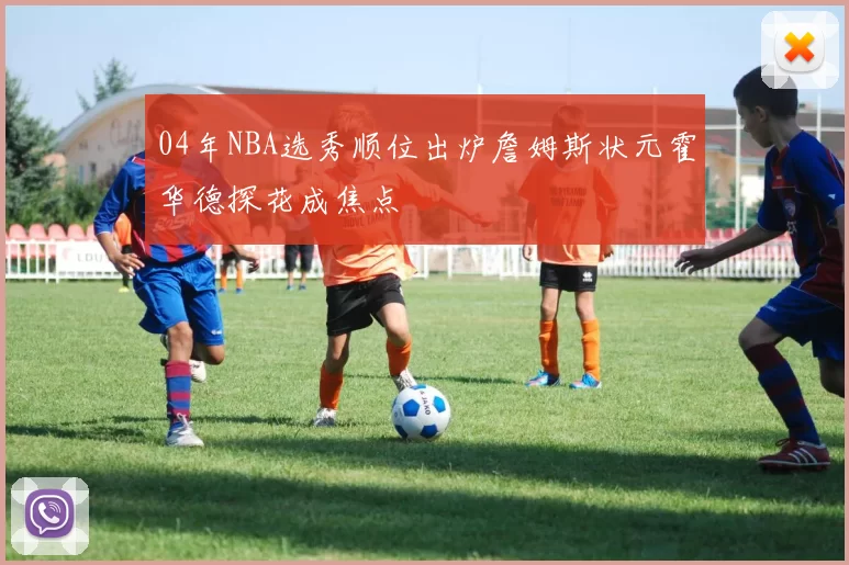 04年NBA选秀顺位出炉詹姆斯状元霍华德探花成焦点