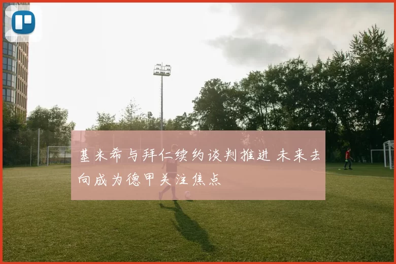 基米希与拜仁续约谈判推进 未来去向成为德甲关注焦点