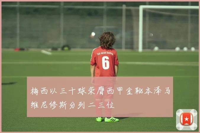 梅西以三十球荣膺西甲金靴本泽马维尼修斯分列二三位