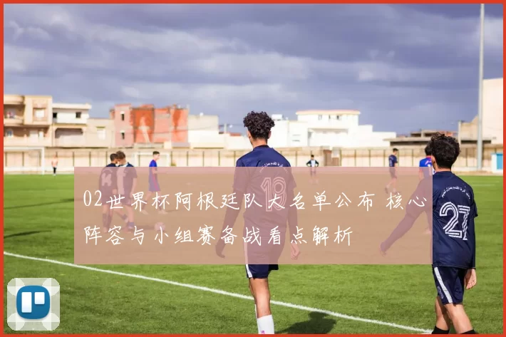 02世界杯阿根廷队大名单公布 核心阵容与小组赛备战看点解析