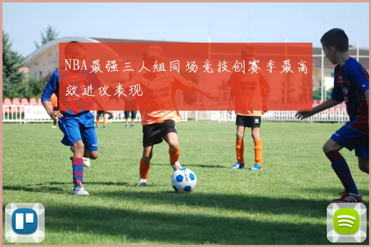 NBA最强三人组同场竞技创赛季最高效进攻表现