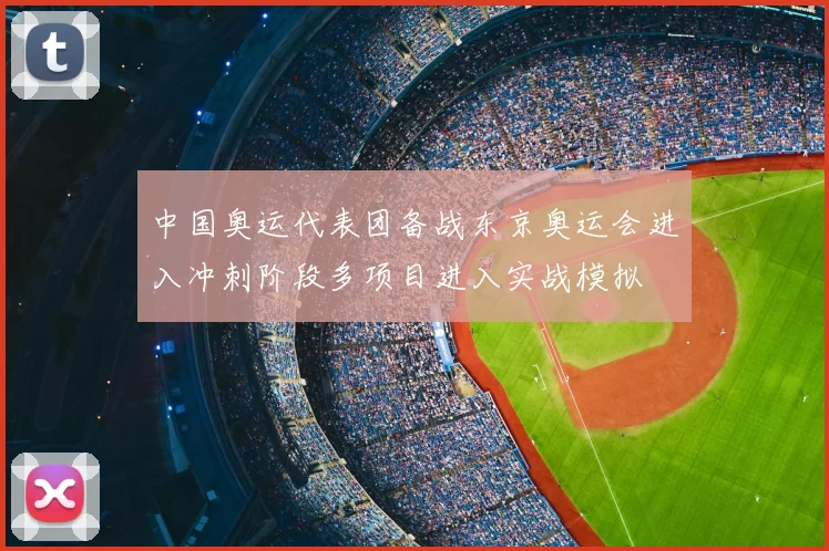 中国奥运代表团备战东京奥运会进入冲刺阶段多项目进入实战模拟