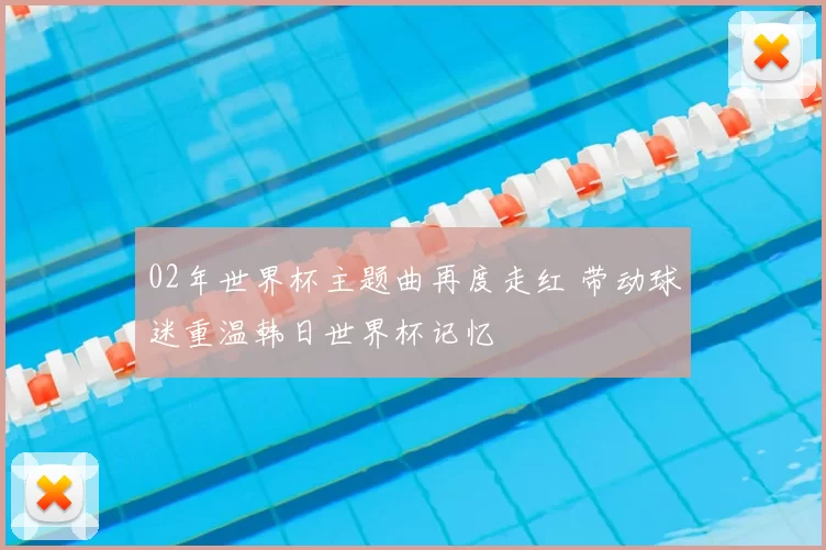 02年世界杯主题曲再度走红 带动球迷重温韩日世界杯记忆