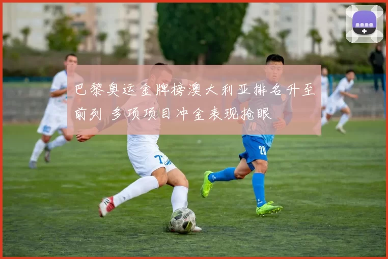 巴黎奥运金牌榜澳大利亚排名升至前列 多项项目冲金表现抢眼