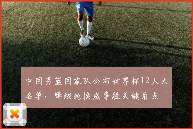 中国男篮国家队公布世界杯12人大名单,锋线轮换成争胜关键看点