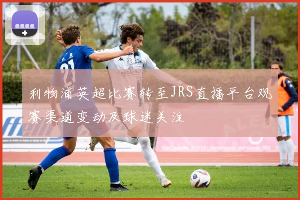 利物浦英超比赛转至JRS直播平台观赛渠道变动及球迷关注