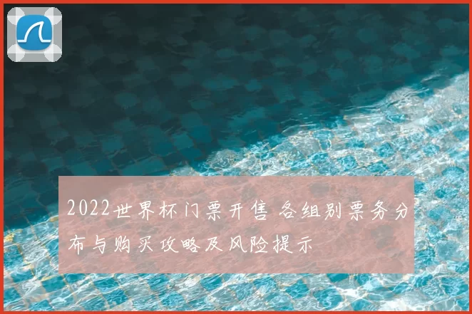 2022世界杯门票开售 各组别票务分布与购买攻略及风险提示