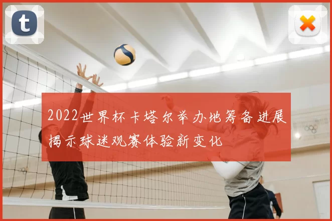2022世界杯卡塔尔举办地筹备进展揭示球迷观赛体验新变化
