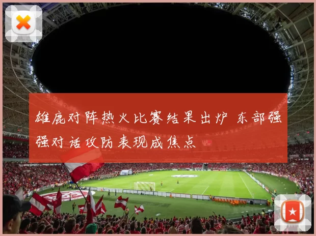雄鹿对阵热火比赛结果出炉 东部强强对话攻防表现成焦点