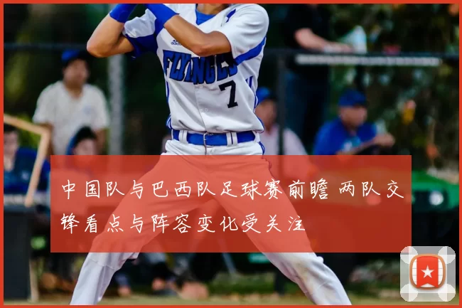 中国队与巴西队足球赛前瞻 两队交锋看点与阵容变化受关注