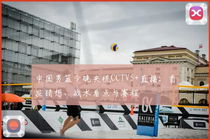 中国男篮今晚央视CCTV5+直播：首发猜想、战术看点与赛程