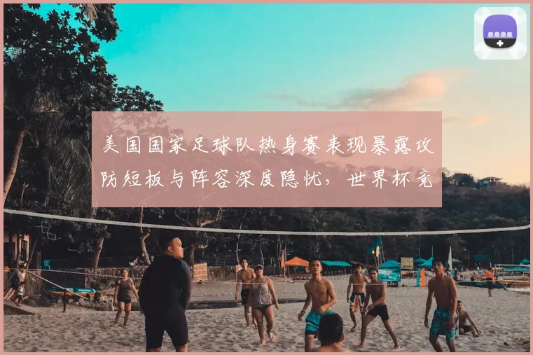 美国国家足球队热身赛表现暴露攻防短板与阵容深度隐忧,世界杯竞争力受考验