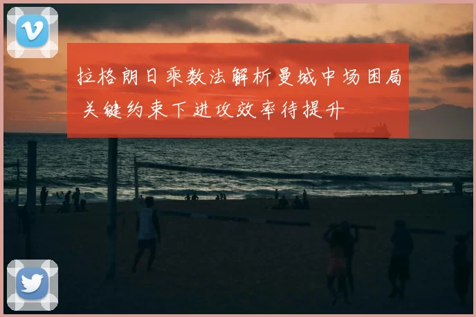 拉格朗日乘数法解析曼城中场困局 关键约束下进攻效率待提升