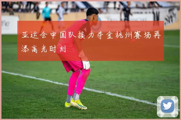 亚运会中国队接力夺金杭州赛场再添高光时刻