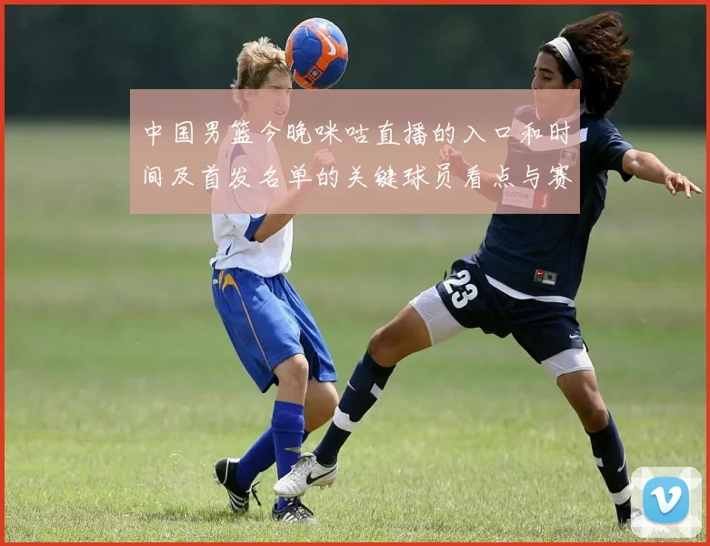 中国男篮今晚咪咕直播的入口和时间及首发名单的关键球员看点与赛果影响