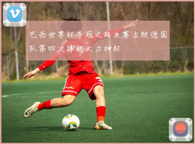 巴西世界杯夺冠之路决赛击败德国队第四次捧起大力神杯