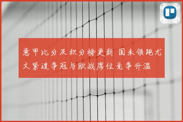 意甲比分及积分榜更新 国米领跑尤文紧追争冠与欧战席位竞争升温