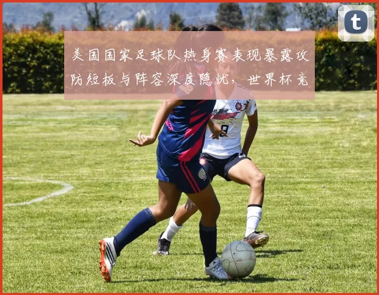 美国国家足球队热身赛表现暴露攻防短板与阵容深度隐忧,世界杯竞争力受考验