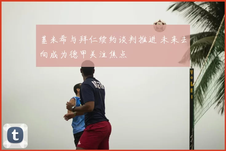 基米希与拜仁续约谈判推进 未来去向成为德甲关注焦点