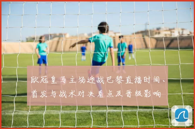 欧冠皇马主场迎战巴黎直播时间、首发与战术对决看点及晋级影响