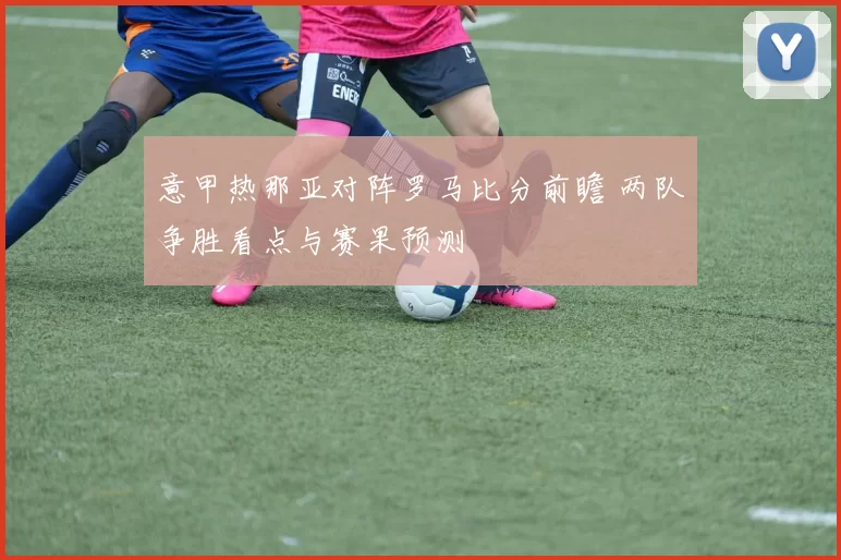 意甲热那亚对阵罗马比分前瞻 两队争胜看点与赛果预测