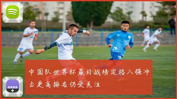 中国队世界杯最好战绩定格八强冲击更高排名仍受关注