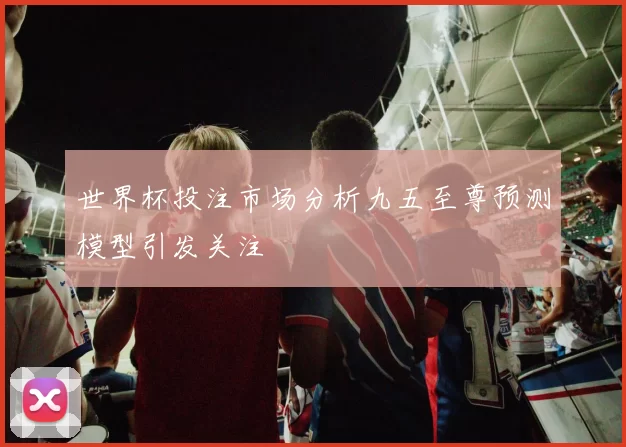 世界杯投注市场分析九五至尊预测模型引发关注