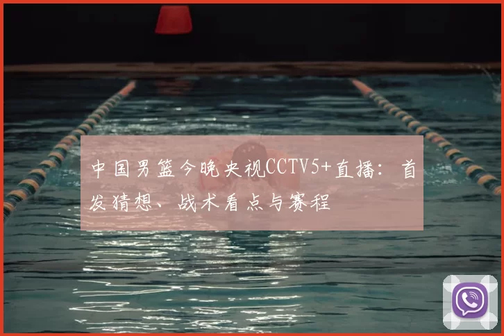 中国男篮今晚央视CCTV5+直播：首发猜想、战术看点与赛程