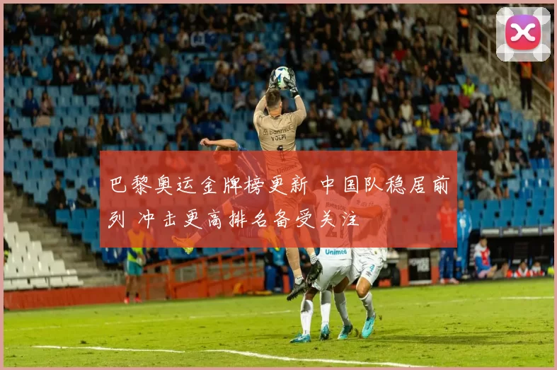 巴黎奥运金牌榜更新 中国队稳居前列 冲击更高排名备受关注